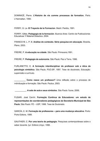 86



DOMINICÉ, Pierre. L'Histoire de vie comme processos de formation. Paris:
L'Harmattan, 1990.



FERRY, G. Le. El Trayecto de la Formacíon. Madri: Paidós, 1991.

FERRY, Gilles. Pedagogía de la formación. Buenos Aires: Centro de Publicaciones
Educativas Y Material Didactico, 2004.

FRANCO M. L. P. B. Análise do conteúdo. Série pesquisa em educação. Brasília,
Plano, 2003.


FREIRE, P. A educação na cidade. São Paulo: Primavera,1991.


FREIRE, P. Pedagogia da autonomia. São Paulo: Paz e Terra, 1996.


FURLANETTO, E. A formação interdisciplinar do professor sob a ótica da
psicologia simbólica. São Paulo: PUC-SP, 1997. Tese de doutorado, Educação:
supervisão e currículo.


__________ Como nasce um professor? Uma reflexão sobre o processo de
individuação e formação. São Paulo: Paulus, 2003.


__________. A sala de aula e seus símbolos. São Paulo: Ícone, 2006.


FUSARI, José Cerchi. Formação Contínua de Educadores: um estudo de
representações de coordenadores pedagógicos da Secretaria Municipal de São
Paulo, São Paulo: FE – USP, 1998. Tese de Doutorado.


GARCÍA, C. M. Formação de professores – para uma mudança educativa. Porto:
Porto Editora, 1999.


GAUTHIER, C. Por uma teoria da pedagogia. Pesquisas contemporâneas sobre o
saber docente. Ijuí: Editora Unijuí, 1998.
 
