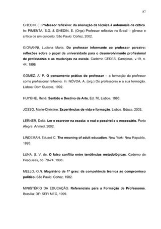 87



GHEDIN, E. Professor reflexivo: da alienação da técnica à autonomia da crítica.
In: PIMENTA, S.G. & GHEDIN, E. (Orgs) Professor reflexivo no Brasil – gênese e
crítica de um conceito. São Paulo: Cortez, 2002.


GIOVANNI, Luciana Maria. Do professor informante ao professor parceiro:
reflexões sobre o papel da universidade para o desenvolvimento profissional
de professores e as mudanças na escola. Caderno CEDES, Campinas, v.19, n.
44. 1998


GÓMEZ. A. P. O pensamento prático do professor – a formação do professor
como profissional reflexivo. In: NÓVOA, A. (org.) Os professores e a sua formação.
Lisboa: Dom Quixote, 1992.


HUYGHE, René. Sentido e Destino da Arte, Ed. 70, Lisboa, 1986;


JOSSO, Marie-Christine. Experiências de vida e formação. Lisboa: Educa, 2002.


LERNER, Delia. Ler e escrever na escola: o real o possível e o necessário. Porto
Alegre: Artmed, 2002.


LINDEMAN, Eduard C. The meaning of adult education. New York: New Republic,
1926.


LUNA, S. V. de. O falso conflito entre tendências metodológicas. Caderno de
Pesquisas, 66: 70-74, 1998


MELLO, G.N. Magistério de 1º grau: da competência técnica ao compromisso
político. São Paulo: Cortez, 1982.


MINISTÉRIO DA EDUCAÇÃO. Referenciais para a Formação de Professores.
Brasília: DF: SEF/ MEC, 1999.
 