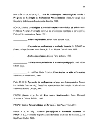 88



MINISTÉRIO DA EDUCAÇÃO. Guia de Orientações Metodológicas Gerais –
Programa de Formação de Professores Alfabetizadores (Rosaura Soligo org.).
Secretaria de Educação Fundamental. Brasília, 2001.


NÓVOA, Antônio. Concepções e práticas da formação contínua de professores:
In: Nóvoa A. (org.). Formação contínua de professores: realidade e perspectivas.
Portugal: Universidade de Aveiro, 1991.

_____________. Profissão professor. Porto, Porto Editora, 1995.


_____________. Formação de professores e profissão docente. In: NÓVOA, A.
(Coord.). Os professores e sua formação. 3. ed. Lisboa: Dom Quixote, 1997.


_____________. Profissão professor. Lisboa: Porto Celebra, 1999.


_____________. Formação de professores e trabalho pedagógico. São Paulo:
Educa, 2002.


_____________. In: JOSSO, Marie Christine. Experiências de Vida e Formação.
São Paulo: Cortez Editora, 2004.


Patto, M. H. S. Formação de professores: o lugar das humanidades. Raquel
Lazzari Leite Barbosa (org.). Trajetórias e perspectivas da formação de educadores.
São Paulo: Editora UNESP, 2004.


PINEAU, Gaston et al. De láir. Esai sobre l´écoformation. Paris, Montreal:
Sciences et Culture, Païdéia, 1994.


PINEAU, Gaston. Temporalidades em formação. Sao Paulo: Triom, 2004


PIMENTA, S. G. (org.). Saberes pedagógicos e atividades docentes. In:
PIMENTA, S.G. Formacão de professores: identidade e saberes da docencia. 2. ed.
Sao Paulo: Cortez, 1999.
 