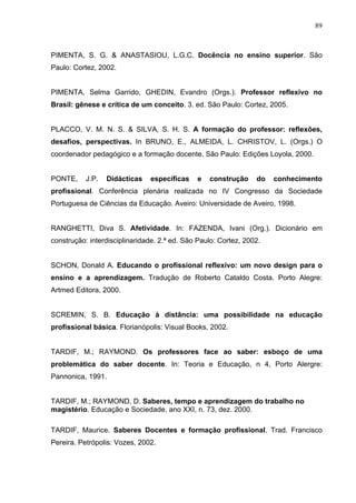 89



PIMENTA, S. G. & ANASTASIOU, L.G.C. Docência no ensino superior. São
Paulo: Cortez, 2002.


PIMENTA, Selma Garrido, GHEDIN, Evandro (Orgs.). Professor reflexivo no
Brasil: gênese e crítica de um conceito. 3. ed. São Paulo: Cortez, 2005.


PLACCO, V. M. N. S. & SILVA, S. H. S. A formação do professor: reflexões,
desafios, perspectivas. In BRUNO, E., ALMEIDA, L. CHRISTOV, L. (Orgs.) O
coordenador pedagógico e a formação docente. São Paulo: Edições Loyola, 2000.


PONTE,     J.P.   Didácticas   específicas    e   construção     do   conhecimento
profissional. Conferência plenária realizada no IV Congresso da Sociedade
Portuguesa de Ciências da Educação. Aveiro: Universidade de Aveiro, 1998.


RANGHETTI, Diva S. Afetividade. In: FAZENDA, Ivani (Org.). Dicionário em
construção: interdisciplinaridade. 2.ª ed. São Paulo: Cortez, 2002.


SCHON, Donald A. Educando o profissional reflexivo: um novo design para o
ensino e a aprendizagem. Tradução de Roberto Cataldo Costa. Porto Alegre:
Artmed Editora, 2000.


SCREMIN, S. B. Educação à distância: uma possibilidade na educação
profissional básica. Florianópolis: Visual Books, 2002.


TARDIF, M.; RAYMOND. Os professores face ao saber: esboço de uma
problemática do saber docente. In: Teoria e Educação, n 4, Porto Alergre:
Pannonica, 1991.


TARDIF, M.; RAYMOND, D. Saberes, tempo e aprendizagem do trabalho no
magistério. Educação e Sociedade, ano XXI, n. 73, dez. 2000.

TARDIF, Maurice. Saberes Docentes e formação profissional. Trad. Francisco
Pereira. Petrópolis: Vozes, 2002.
 