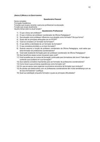 92


(ANEXO 2) MODELO DO QUESTIONÁRIO

                                       Questionário Pessoal
Nome completo:
Formação Acadêmica:
Funções que ocupou durante o percurso profissional na educação:
Função que ocupa atualmente:.
Quanto tempo está na atual função?
                                     Questionário Profissional
   1) O que o levou ser professor?
   2) O que o motivou ser professor coordenador da Oficina Pedagógica?
   3) Sua atuação como professor influenciou sua atuação como formador? De que forma?
   4) Quais são as principais atribuições de um PCOP?
   5) Você se considera um formador de formador?
   6) O que define a identidade de um formador de formador?
   7) O que considera prioritário a um bom formador?
   8) Quando assumiu a função de professor coordenador da Oficina Pedagógica, você sabia que
       seria formador de professores coordenadores?
   9) Você está recebendo formação para ser professor coordenador da Oficina Pedagógica?
   10) Que benefícios esses cursos trouxeram para você?
   11) Você acredita que os cursos de formação continuada para formadores são bons? Falta algum
       conteúdo que auxiliaria em sua formação?
   12) Que saberes considera importantes para ser formador de professores coordenadores?
   13) Como foram suas primeiras experiências como formador (a)?
   14) Em que se apoiou para organizar os primeiros encontros de formador que conduziu?
   15) As pautas que desenvolveu com os professores coordenadores têm muita semelhança com as
       de seus formadores? Justifique.
   16) Qual sua satisfação enquanto formador e quais as principais dificuldades?
 