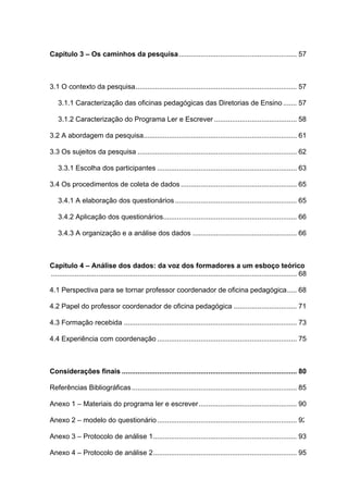 9



Capítulo 3 – Os caminhos da pesquisa ............................................................ 57



3.1 O contexto da pesquisa.................................................................................. 57

    3.1.1 Caracterização das oficinas pedagógicas das Diretorias de Ensino ....... 57

    3.1.2 Caracterização do Programa Ler e Escrever .......................................... 58

3.2 A abordagem da pesquisa.............................................................................. 61

3.3 Os sujeitos da pesquisa ................................................................................. 62

    3.3.1 Escolha dos participantes ....................................................................... 63

3.4 Os procedimentos de coleta de dados ........................................................... 65

    3.4.1 A elaboração dos questionários .............................................................. 65

    3.4.2 Aplicação dos questionários.................................................................... 66

    3.4.3 A organização e a análise dos dados ..................................................... 66



Capítulo 4 – Análise dos dados: da voz dos formadores a um esboço teórico
............................................................................................................................. 68

4.1 Perspectiva para se tornar professor coordenador de oficina pedagógica..... 68

4.2 Papel do professor coordenador de oficina pedagógica ................................ 71

4.3 Formação recebida ........................................................................................ 73

4.4 Experiência com coordenação ....................................................................... 75



Considerações finais ......................................................................................... 80

Referências Bibliográficas .................................................................................... 85

Anexo 1 – Materiais do programa ler e escrever.................................................. 90

Anexo 2 – modelo do questionário ....................................................................... 92

Anexo 3 – Protocolo de análise 1......................................................................... 93

Anexo 4 – Protocolo de análise 2......................................................................... 95
 