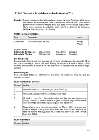 UC002: Sincronização inicial com dados do Amadeus Web

Função: O aluno regularmente matriculado em algum curso do Amadeus Web, deve
        sincronizar as informações dele presente no sistema Web para serem
        persistidas no Amadeus Mobile. Para que esse processo seja executado o
        Aluno deve fornecer 3 atributos: login, senha e domínio do Amadeus
        Web(ex: http://amadeus.cin.ufpe.br).

Histórico das Atualizações
Data          Descrição                                                 Nome

12/11/2011    Criação do caso de uso                                    Thiago
                                                                        Araujo

Atores: Aluno.
Prioridade do Negócio:    ⁪  Essencial       Importante     ⁪ Desejável
Prioridade Técnica:        ⁪  Essencial      Importante      ⁪ Desejável

Pré-condições:
Essa Activity deverá aparecer apenas na primeira inicialização da aplicação. Uma
vez que o usuário já passou por essa Activity jamais poderá voltar a vê-la, pois o
sistema armazenará a conta a fim de dispensar a necessidade de efetuar login
sempre.

Pós-condições:
Será persistido todas as informações presentes no Amadeus Web no que diz
respeito ao aluno.

Fluxo Principal de Eventos
Passos   Ações

1        O usuário clica no botão Avançar. (vide Tela 020)

2        O usuário acessa a Activity. (vide tela Tela 030)

3        O usuário preenche o formulário e clica em Avançar. Ao preencher o
         campo domínio o sistema deverá sugerir domínios seguros de acordo
         com a entrada de dados do usuário [vide tela Tela 030].

4        Deverá haver uma barra de progresso de 0% a 100%, para que seja
         dado o feedback de quanto ainda falta ser sincronizado. Deverá ser
         feito na mesma Activity(Tela 030), sendo feito através de uma Thread.
         [vide tela Tela 041]

Fluxo Alternativo
Passos   Ações


                                                                                 83
 