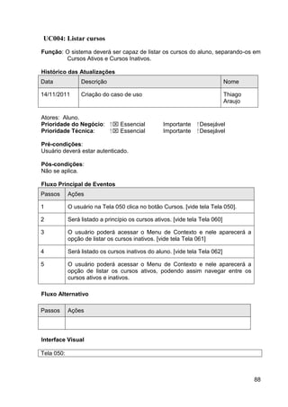 UC004: Listar cursos
Função: O sistema deverá ser capaz de listar os cursos do aluno, separando-os em
        Cursos Ativos e Cursos Inativos.

Histórico das Atualizações
Data             Descrição                                                    Nome

14/11/2011       Criação do caso de uso                                       Thiago
                                                                              Araujo

Atores: Aluno.
Prioridade do Negócio:       ⁪  Essencial        Importante     ⁪ Desejável
Prioridade Técnica:           ⁪  Essencial       Importante      ⁪ Desejável

Pré-condições:
Usuário deverá estar autenticado.

Pós-condições:
Não se aplica.

Fluxo Principal de Eventos
Passos      Ações

1           O usuário na Tela 050 clica no botão Cursos. [vide tela Tela 050].

2           Será listado a princípio os cursos ativos. [vide tela Tela 060]

3           O usuário poderá acessar o Menu de Contexto e nele aparecerá a
            opção de listar os cursos inativos. [vide tela Tela 061]

4           Será listado os cursos inativos do aluno. [vide tela Tela 062]

5           O usuário poderá acessar o Menu de Contexto e nele aparecerá a
            opção de listar os cursos ativos, podendo assim navegar entre os
            cursos ativos e inativos.

Fluxo Alternativo

Passos      Ações




Interface Visual

Tela 050:



                                                                                       88
 