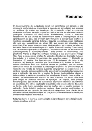 Resumo
O desenvolvimento da computação móvel vem caminhando em paralelo à EaD
como uma oportunidade de proporcionar a extensão do aprendizado que acontece
no ambiente de ensino. As tecnologias de computação móvel encontram-se
atualmente em franca evolução, e parecem destinadas a se transformarem no novo
paradigma dominante da computação. Paralelamente, existe a crescente
necessidade de que alunos se conscientizem sobre a autorregulação de sua
aprendizagem, ou seja, eles precisam ser estimulados a planejar suas tarefas e a
monitorar a execução ao longo do tempo. Segundo especialistas, essas habilidades
são uma das competências do século XXI que devem ser adquiridas pelos
aprendizes. Para ajudar nesse processo, foi desenvolvido, no presente trabalho, um
Ambiente Pessoal de Aprendizagem (do inglês, Personal Learning Environment),
que caracteriza-se por ter foco no aprendiz, auxiliando-o através de ferramentas de
autoplanejamento e automonitoramento.          Este artefato foi desenvolvido para
plataforma Android e integrado ao Projeto Amadeus e está disponível no Google
Play. Para a criação desse artefato foi utilizada a literatura de Interação Humano-
Computador, e o método foi composto das seguintes etapas: (1) Elicitação de
Requisitos, (2) Análise dos Competidores, (3) Prototipagem de baixa e alta
fidelidade, (4) Avaliação Heurística por Especialistas e (5) Análise da Tarefa. O
método considerou ainda três aspectos chaves do processo: foco no usuário,
definição de metas de usabilidade e prototipagem evolutiva. Na primeira etapa, foi
realizada uma revisão da literatura buscando compreender as características e o
contexto na qual a aplicação está inserida, gerando como resultado alguns requisitos
para a aplicação. Na segunda, o objetivo foi buscar funcionalidades básicas e
indispensáveis já existentes em aplicações semelhantes à que foi desenvolvida. Na
terceira, foi desenvolvido um protótipo de baixa fidelidade que serviu como base
para criação do protótipo funcional da aplicação. Em seguida, esse protótipo
funcional passou pela análise de especialistas objetivando identificar os problemas
de usabilidade. Por último, a aplicação foi avaliada pelos usuários através da análise
de tarefa, onde foram planejadas algumas tarefas para o usuário executar na
aplicação. Neste trabalho podem-se destacar duas grandes contribuições, a
especificação de um conjunto de casos de uso necessários para criação de um
Ambiente Pessoal de Aprendizagem e a criação da primeira versão do software para
smartphones integrado ao Amadeus.

Palavras-chave: m-learning, autorregulação da aprendizagem, aprendizagem auto-
dirigida, amadeus, android.




                                                                                    v
 