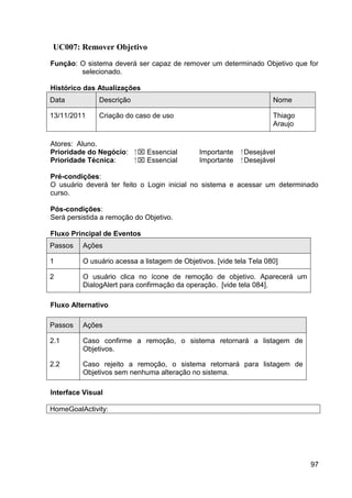 UC007: Remover Objetivo
Função: O sistema deverá ser capaz de remover um determinado Objetivo que for
        selecionado.

Histórico das Atualizações
Data           Descrição                                               Nome

13/11/2011     Criação do caso de uso                                  Thiago
                                                                       Araujo

Atores: Aluno.
Prioridade do Negócio:     ⁪  Essencial       Importante   ⁪ Desejável
Prioridade Técnica:         ⁪  Essencial      Importante    ⁪ Desejável

Pré-condições:
O usuário deverá ter feito o Login inicial no sistema e acessar um determinado
curso.

Pós-condições:
Será persistida a remoção do Objetivo.

Fluxo Principal de Eventos
Passos    Ações

1         O usuário acessa a listagem de Objetivos. [vide tela Tela 080]

2         O usuário clica no ícone de remoção de objetivo. Aparecerá um
          DialogAlert para confirmação da operação. [vide tela 084].

Fluxo Alternativo

Passos    Ações

2.1       Caso confirme a remoção, o sistema retornará a listagem de
          Objetivos.

2.2       Caso rejeito a remoção, o sistema retornará para listagem de
          Objetivos sem nenhuma alteração no sistema.

Interface Visual

HomeGoalActivity:




                                                                                97
 