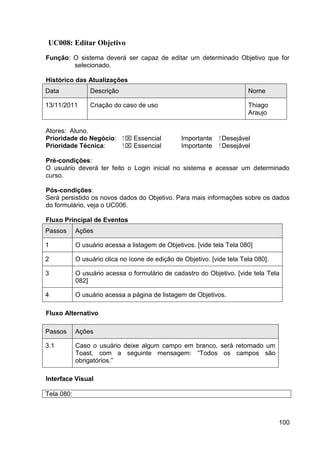 UC008: Editar Objetivo
Função: O sistema deverá ser capaz de editar um determinado Objetivo que for
        selecionado.

Histórico das Atualizações
Data             Descrição                                                Nome

13/11/2011       Criação do caso de uso                                   Thiago
                                                                          Araujo

Atores: Aluno.
Prioridade do Negócio:       ⁪  Essencial       Importante    ⁪ Desejável
Prioridade Técnica:           ⁪  Essencial      Importante     ⁪ Desejável

Pré-condições:
O usuário deverá ter feito o Login inicial no sistema e acessar um determinado
curso.

Pós-condições:
Será persistido os novos dados do Objetivo. Para mais informações sobre os dados
do formulário, veja o UC006.

Fluxo Principal de Eventos
Passos      Ações

1           O usuário acessa a listagem de Objetivos. [vide tela Tela 080]

2           O usuário clica no ícone de edição de Objetivo. [vide tela Tela 080].

3           O usuário acessa o formulário de cadastro do Objetivo. [vide tela Tela
            082]

4           O usuário acessa a página de listagem de Objetivos.

Fluxo Alternativo

Passos      Ações

3.1         Caso o usuário deixe algum campo em branco, será retornado um
            Toast, com a seguinte mensagem: “Todos os campos são
            obrigatórios.”

Interface Visual

Tela 080:



                                                                                    100
 