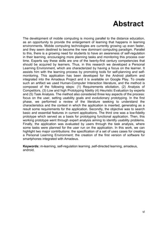 Abstract
The development of mobile computing is moving parallel to the distance education,
as an opportunity to provide the enlargement of learning that happens in learning
environments. Mobile computing technologies are currently growing up even faster,
and they seem destined to become the new dominant computing paradigm. Parallel
to this, there is a growing need for students to have an awareness of self-regulation
in their learning, encouraging more planning tasks and monitoring this process over
time. Experts say these skills are one of the twenty-first century competencies that
should be acquired by learners. Thus, in this research we developed a Personal
Learning Environment, which are characterized by having a focus on the learner. It
assists him with the learning process by promoting tools for self-planning and self-
monitoring. This application has been developed for the Android platform and
integrated into the Amadeus Project and it is available on Google Play. To create
such an artifact we used Human-Computer Interaction literature, and the method is
composed of the following steps: (1) Requirements elicitation, (2) Analysis of
Competitors, (3) Low and high Prototyping fidelity (4) Heuristic Evaluation by experts
and (5) Task Analysis. The method also considered three key aspects of the process:
focus on the user, setting usability goals and evolutionary prototyping. In the first
phase, we performed a review of the literature seeking to understand the
characteristics and the context in which the application is inserted, generating as a
result some requirements for the application. Secondly, the objective was to search
basic and essential features in current applications. The third one was a low-fidelity
prototype which served as a basis for prototyping functional application. Then, this
working prototype went through expert analysis aiming to identify usability problems.
Finally, the application was evaluated by users through the task analysis, where
some tasks were planned for the user run on the application. In this work, we can
highlight two major contributions: the specification of a set of uses cases for creating
a Personal Learning Environment; the creation of the first version of software for
smartphones integrated with Amadeus.

Keywords: m-learning, self-regulation learning ,self-directed learning, amadeus,
android.




                                                                                      vi
 