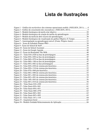 Lista de Ilustrações

Figura 1 – Gráfico de marketshare dos sistemas operacionais mobile. (NIELSEN, 2011) ....... 4
Figura 2 - Gráfico de crescimento dos smartphones. (NIELSEN, 2011) ................................... 5
Figura 3 - Modelo hierárquico da tarefa criar objetivo. ........................................................... 28
Figura 4 - Modelo hierárquico de criação de tarefas de aprendizagem. ................................... 29
Figura 5 - Modelo da tarefa de abrir recurso de aprendizagem. ............................................... 30
Figura 6 - Modelo hierárquico da visualização do gráfico Objetivo X Tempo. ....................... 31
Figura 7 - Autorregulação na aprendizagem móvel. (Fonte: Próprio Autor) ........................... 33
Figura 8 - Ícone do Schedule Planner PRO ............................................................................. 38
Figura 9 - Ícone do School & Stuff .......................................................................................... 39
Figura 10 - Ícone do School Assintant ..................................................................................... 39
Figura 11 - Ícone do Google Agenda ....................................................................................... 40
Figura 12 - Ícone do Remember The Milk ............................................................................... 40
Figura 13 – Telas 010 e 020 na fase de prototipagem. ............................................................. 44
Figura 14 - Telas 030 e 050 na fase de prototipagem. .............................................................. 45
Figura 15 - Telas 060 e 070 na fase de prototipagem. .............................................................. 46
Figura 16 - Telas 080 e 100 na fase de prototipagem. .............................................................. 47
Figura 17 - Telas 093 e 082 na fase prototipagem. .................................................................. 48
Figura 18 - Telas 020 e 030 do sistema pós-heurística............................................................. 51
Figura 19 - Telas 050 e 110 do sistema pós-heurística............................................................. 52
Figura 20 - Telas 070 e 060 pós-heurística............................................................................... 52
Figura 21 - Telas 082 e 080 do sistema pós-heurística............................................................. 53
Figura 22 - Telas 081 e 082 do sistema pós-heurística............................................................. 54
Figura 23 - Telas 092 e 091 do sistema pós-heurística............................................................. 55
Figura 24 - Telas 100 e 093 do sistema pós-heurística............................................................. 56
Figura 25 - Telas 083 e 010 do sistema pós-heurística............................................................. 56
Figura 26 – Telas finais 010 e 020. .......................................................................................... 61
Figura 27 - Telas finais 030 e 041. ........................................................................................... 61
Figura 28 - Telas finais 050 e 051 ............................................................................................ 62
Figura 29 – Telas finais 060 e 070. .......................................................................................... 62
Figura 30 - Telas finais 082 e 083. ........................................................................................... 63
Figura 31 - Telas finais 092 e 093. ........................................................................................... 63
Figura 32 - Telas finais 101 e 110. ........................................................................................... 64
Figura 33 - Arquitetura Geral. .................................................................................................. 65
Figura 34 - Modelo Entidade Relacionamento da Aplicação. .................................................. 66




                                                                                                                                vii
 