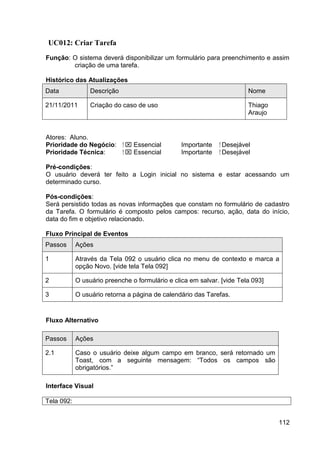 UC012: Criar Tarefa
Função: O sistema deverá disponibilizar um formulário para preenchimento e assim
        criação de uma tarefa.

Histórico das Atualizações
Data             Descrição                                               Nome

21/11/2011       Criação do caso de uso                                  Thiago
                                                                         Araujo


Atores: Aluno.
Prioridade do Negócio:       ⁪  Essencial       Importante   ⁪ Desejável
Prioridade Técnica:           ⁪  Essencial      Importante    ⁪ Desejável

Pré-condições:
O usuário deverá ter feito a Login inicial no sistema e estar acessando um
determinado curso.

Pós-condições:
Será persistido todas as novas informações que constam no formulário de cadastro
da Tarefa. O formulário é composto pelos campos: recurso, ação, data do início,
data do fim e objetivo relacionado.

Fluxo Principal de Eventos
Passos      Ações

1           Através da Tela 092 o usuário clica no menu de contexto e marca a
            opção Novo. [vide tela Tela 092]

2           O usuário preenche o formulário e clica em salvar. [vide Tela 093]

3           O usuário retorna a página de calendário das Tarefas.


Fluxo Alternativo

Passos      Ações

2.1         Caso o usuário deixe algum campo em branco, será retornado um
            Toast, com a seguinte mensagem: “Todos os campos são
            obrigatórios.”

Interface Visual

Tela 092:


                                                                                  112
 