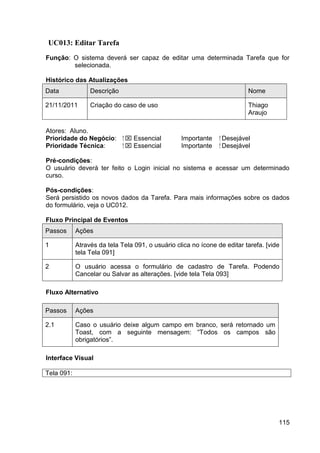 UC013: Editar Tarefa
Função: O sistema deverá ser capaz de editar uma determinada Tarefa que for
        selecionada.

Histórico das Atualizações
Data             Descrição                                                 Nome

21/11/2011       Criação do caso de uso                                    Thiago
                                                                           Araujo

Atores: Aluno.
Prioridade do Negócio:       ⁪  Essencial        Importante    ⁪ Desejável
Prioridade Técnica:           ⁪  Essencial       Importante     ⁪ Desejável

Pré-condições:
O usuário deverá ter feito o Login inicial no sistema e acessar um determinado
curso.

Pós-condições:
Será persistido os novos dados da Tarefa. Para mais informações sobre os dados
do formulário, veja o UC012.

Fluxo Principal de Eventos
Passos      Ações

1           Através da tela Tela 091, o usuário clica no ícone de editar tarefa. [vide
            tela Tela 091]

2           O usuário acessa o formulário de cadastro de Tarefa. Podendo
            Cancelar ou Salvar as alterações. [vide tela Tela 093]

Fluxo Alternativo

Passos      Ações

2.1         Caso o usuário deixe algum campo em branco, será retornado um
            Toast, com a seguinte mensagem: “Todos os campos são
            obrigatórios”.

Interface Visual

Tela 091:




                                                                                     115
 