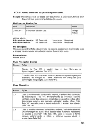 UC016: Acesso a recursos de aprendizagem do curso
Função: O sistema deverá ser capaz abrir documentos e arquivos multimídia, além
        de permitir que sejam manipulados pelo usuário.

Histórico das Atualizações
Data           Descrição                                              Nome

21/11/2011     Criação do caso de uso                                 Thiago
                                                                      Araujo

Atores: Aluno.
Prioridade do Negócio:     ⁪  Essencial      Importante   ⁪ Desejável
Prioridade Técnica:         ⁪  Essencial     Importante    ⁪ Desejável

Pré-condições:
O usuário deverá ter feito o Login inicial no sistema, acessar um determinado curso
e acessar os recursos de aprendizagem desse determinado curso.

Pós-condições:
Não se aplica.

Fluxo Principal de Eventos
Passos    Ações

1         Através da Tela 100, o usuário clica no item “Recursos de
          Aprendizagem”. [vide tela Tela 100]

2         O usuário clica no ícone ou no nome do recurso de aprendizagem para
          acessa-lo. de remoção da Tarefa. Aparecerá um DialogAlert para
          confirmação da operação. [vide Tela 101].

Fluxo Alternativo

Passos    Ações

2.1       Caso o usuário esteja conectado a internet, o sistema fará download
          do material.[vide Tela 101] Posteriormente ao download sistema
          verificará quais das aplicações instaladas no aparelho poderá abrir
          determinado arquivo, por exemplo, pdfreader, adobe, office. [vide
          Tela 102]. Ao selecionar o tipo da aplicação o arquivo será aberto.
          [vide Tela 104]

2.2       Caso o usuário não esteja conectado a internet, o sistema retornará
          uma mensagem de aviso: “Para acessar esse material é necessário
          ter acesso a internet.” [vide Tela 104]. Caso o usuário já tenha
          baixado anteriormente o vídeo, o sistema apenas abrirá o
          arquivo.[vide Tela 104]

                                                                                123
 