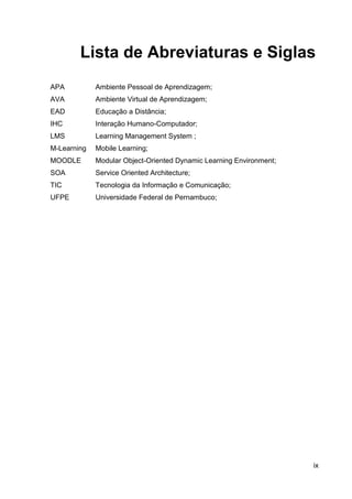 Lista de Abreviaturas e Siglas
APA          Ambiente Pessoal de Aprendizagem;
AVA          Ambiente Virtual de Aprendizagem;
EAD          Educação a Distância;
IHC          Interação Humano-Computador;
LMS          Learning Management System ;
M-Learning   Mobile Learning;
MOODLE       Modular Object-Oriented Dynamic Learning Environment;
SOA          Service Oriented Architecture;
TIC          Tecnologia da Informação e Comunicação;
UFPE         Universidade Federal de Pernambuco;




                                                                     ix
 