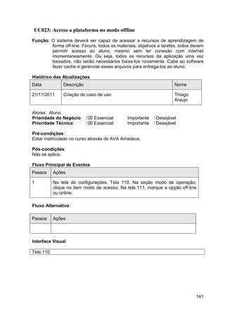 UC023: Acesso a plataforma no modo offline
Função: O sistema deverá ser capaz de acessar a recursos de aprendizagem de
        forma off-line. Fóruns, todos os materiais, objetivos e tarefas, todos devem
        permitir acesso ao aluno, mesmo sem ter conexão com internet
        momentaneamente. Ou seja, todos os recursos da aplicação uma vez
        baixados, não serão necessários baixa-los novamente. Cabe ao software
        fazer cache e gerenciar esses arquivos para entrega-los ao aluno.

Histórico das Atualizações
Data            Descrição                                              Nome

21/11/2011      Criação do caso de uso                                 Thiago
                                                                       Araujo

Atores: Aluno.
Prioridade do Negócio:      ⁪  Essencial     Importante    ⁪ Desejável
Prioridade Técnica:          ⁪  Essencial    Importante     ⁪ Desejável

Pré-condições:
Estar matriculado no curso através do AVA Amadeus.

Pós-condições:
Não se aplica.

Fluxo Principal de Eventos
Passos      Ações

1           Na tela de configurações, Tela 110, Na seção modo de operação,
            clique no item modo de acesso. Na tela 111, marque a opção off-line
            ou online.

Fluxo Alternativo

Passos      Ações




Interface Visual

Tela 110:




                                                                                141
 
