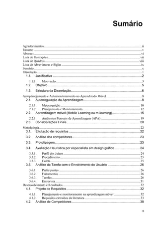 Sumário

Agradecimentos .......................................................................................................................... ii
Resumo ....................................................................................................................................... v
Abstract ...................................................................................................................................... vi
Lista de Ilustrações ................................................................................................................... vii
Lista de Quadros ......................................................................................................................viii
Lista de Abreviaturas e Siglas ................................................................................................... ix
Sumário....................................................................................................................................... x
Introdução ................................................................................................................................... 1
   1.1. Justificativa ................................................................................................... 2
     1.1.1. Motivação ........................................................................................................... 3
   1.2. Objetivo ......................................................................................................... 5
   1.3.        Estrutura da Dissertação ............................................................................... 6
Autoplanejamento e Automonitoramento no Aprendizado Móvel ............................................ 8
  2.1. Autorregulação da Aprendizagem ................................................................. 8
     2.1.1. Metacognição.................................................................................................... 10
     2.1.2. Planejamento e Monitoramento ........................................................................ 12
   2.2. Aprendizagem móvel (Mobile Learning ou m-learning) ............................... 15
     2.2.1. Ambientes Pessoais de Aprendizagem (APA) ................................................. 19
   2.3. Considerações Finais.................................................................................. 20
Metodologia .............................................................................................................................. 22
 3.1. Elicitação de requisitos ............................................................................... 22
   3.2.        Análise dos competidores ........................................................................... 23
   3.3.        Prototipagem ............................................................................................... 23
   3.4.        Avaliação Heurística por especialista em design gráfico ............................ 24
     3.5.1. Perfil dos Juízes ................................................................................................ 24
     3.5.2. Procedimento .................................................................................................... 25
     3.5.3. Coleta ................................................................................................................ 25
   3.5. Análise da Tarefa com o Envolvimento do Usuário .................................... 26
    3.6.1.  Participantes ..................................................................................................... 26
    3.6.2.  Ferramentas ...................................................................................................... 26
    3.6.3.  Tarefas .............................................................................................................. 26
    3.6.4.  Entrevista .......................................................................................................... 31
Desenvolvimento e Resultados................................................................................................. 32
  4.1. Projeto de Requisitos .................................................................................. 32
     4.1.1. Planejamento e monitoramento na aprendizagem móvel ................................. 32
     4.1.2. Requisitos extraídos da literatura ..................................................................... 33
   4.2. Análise de Competidores ............................................................................ 38

                                                                                                                                                x
 