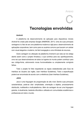 Anexo


                                                                        C
                        Tecnologias envolvidas
      Android

      A plataforma de desenvolvimento de aplicação para dispositivos móveis
Android foi criada pela empresa Google (ANDROID, 2011). Uma de suas principais
vantagens é o fato de ser uma plataforma moderna e ágil para o desenvolvimento de
aplicações corporativas, bem como para os usuários comuns que buscam um celular
com visual elegante e moderno, de fácil navegação e uma infinidade de recursos.

      Outra vantagem na utilização da plataforma Android é por esta ser de código
aberto assim como o projeto Amadeus, o que contribui para seu aperfeiçoamento,
uma vez que desenvolvedores de todos os lugares do mundo podem contribuir para
seu código-fonte, adicionando novas funcionalidades ou simplesmente corrigindo
falhas.

      Todo o projeto foi feito respeitando as regras estabelecidas pelo Guia de
Interface do Usuário (do inglês, User Interface Guidelines). Toda a especificação
poderá ser encontrada de acordo com a referência (User Interface Guidelines).

      JAVA

      Java é uma linguagem de programação de alto nível. Dentre suas principais
características, pode-se citar: simplicidade, orientação a objetos, processamento
distribuído, multitarefa e multi-plataforma. Além da vantagem de ser uma linguagem
gratuita, é atualmente, bastante difundida e utilizada em comunidades acadêmicas e
profissionais em todo o mundo.




                                                                                144
 