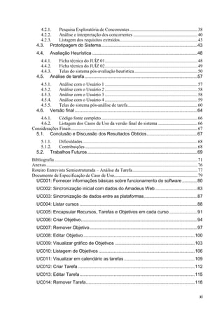 4.2.1. Pesquisa Exploratória de Concorrentes ............................................................ 38
     4.2.2. Análise e interpretação dos concorrentes ......................................................... 40
     4.2.3. Listagem dos requisitos extraídos..................................................................... 43
   4.3. Prototipagem do Sistema ............................................................................ 43
   4.4.        Avaliação Heurística ................................................................................... 48
     4.4.1. Ficha técnica do JUÍZ 01 .................................................................................. 48
     4.4.2. Ficha técnica do JUÍZ 02 .................................................................................. 49
     4.4.3. Telas do sistema pós-avaliação heurística ........................................................ 50
   4.5. Análise de tarefa ......................................................................................... 57
     4.5.1. Análise com o Usuário 1 .................................................................................. 57
     4.5.2. Análise com o Usuário 2 .................................................................................. 58
     4.5.3. Análise com o Usuário 3 .................................................................................. 58
     4.5.4. Análise com o Usuário 4 .................................................................................. 59
     4.5.5. Telas do sistema pós-análise de tarefa .............................................................. 60
   4.6. Versão final ................................................................................................. 64
    4.6.1.    Código fonte completo ..................................................................................... 66
    4.6.2.    Listagem dos Casos de Uso da versão final do sistema ................................... 66
Considerações Finais ................................................................................................................ 67
  5.1. Conclusão e Discussão dos Resultados Obtidos ........................................ 67
     5.1.1. Dificuldades ...................................................................................................... 68
     5.1.2. Contribuições .................................................................................................... 68
   5.2. Trabalhos Futuros ....................................................................................... 69
Bibliografia ............................................................................................................................... 71
Anexos ...................................................................................................................................... 76
Roteiro Entrevista Semiestruturada – Análise da Tarefa.......................................................... 77
Documento de Especificação de Caso de Uso.......................................................................... 79
  UC001: Fornecer informações básicas sobre funcionamento do software ............ 80
   UC002: Sincronização inicial com dados do Amadeus Web ................................. 83
   UC003: Sincronização de dados entre as plataformas .......................................... 87
   UC004: Listar cursos ............................................................................................. 88
   UC005: Encapsular Recursos, Tarefas e Objetivos em cada curso ...................... 91
   UC006: Criar Objetivo ............................................................................................ 94
   UC007: Remover Objetivo ..................................................................................... 97
   UC008: Editar Objetivo ........................................................................................ 100
   UC009: Visualizar gráfico de Objetivos ............................................................... 103
   UC010: Listagem de Objetivos ............................................................................ 106
   UC011: Visualizar em calendário as tarefas ........................................................ 109
   UC012: Criar Tarefa ............................................................................................ 112
   UC013: Editar Tarefa ........................................................................................... 115
   UC014: Remover Tarefa ...................................................................................... 118


                                                                                                                                             xi
 