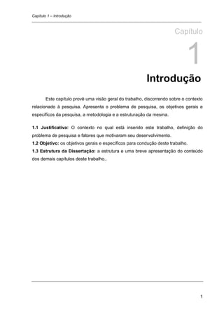 Capítulo 1 – Introdução
_________________________________________________________________________________


                                                                      Capítulo


                                                                            1
                                                        Introdução
      Este capítulo provê uma visão geral do trabalho, discorrendo sobre o contexto
relacionado à pesquisa. Apresenta o problema de pesquisa, os objetivos gerais e
específicos da pesquisa, a metodologia e a estruturação da mesma.

1.1 Justificativa: O contexto no qual está inserido este trabalho, definição do
problema de pesquisa e fatores que motivaram seu desenvolvimento.
1.2 Objetivo: os objetivos gerais e específicos para condução deste trabalho.
1.3 Estrutura da Dissertação: a estrutura e uma breve apresentação do conteúdo
dos demais capítulos deste trabalho..




                                                                                 1
 
