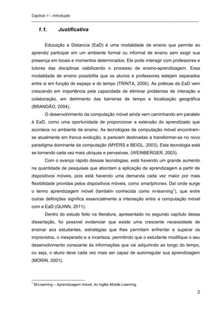Capítulo 1 – Introdução
_________________________________________________________________________________

      1.1.       Justificativa

          Educação a Distancia (EaD) é uma modalidade de ensino que permite ao
aprendiz participar em um ambiente formal ou informal de ensino sem exigir sua
presença em locais e momentos determinados. Ele pode interagir com professores e
tutores das disciplinas viabilizando o processo de ensino-aprendizagem. Essa
modalidade de ensino possibilita que os alunos e professores estejam separados
entre si em função do espaço e do tempo (TRINTA, 2000). As práticas da EaD vem
crescendo em importância pela capacidade de eliminar problemas de interação e
colaboração, em detrimento das barreiras de tempo e localização geográfica
(BRANDÃO, 2004).
          O desenvolvimento da computação móvel ainda vem caminhando em paralelo
à EaD, como uma oportunidade de proporcionar a extensão do aprendizado que
acontece no ambiente de ensino. As tecnologias de computação móvel encontram-
se atualmente em franca evolução, e parecem destinadas a transformar-se no novo
paradigma dominante da computação (MYERS e BEIGL, 2003). Esta tecnologia está
se tornando cada vez mais ubíquas e pervasivas. (WEINBERGER, 2003).
          Com o avanço rápido dessas tecnologias, está havendo um grande aumento
na quantidade de pesquisas que abordam a aplicação de aprendizagem a partir de
dispositivos móveis, pois está havendo uma demanda cada vez maior por mais
flexibilidade providas pelos dispositivos móveis, como smartphones. Daí onde surge
o termo aprendizagem móvel (também conhecida como m-learning1), que entre
outras definições significa essencialmente a interseção entre a computação móvel
com a EaD (QUINN, 2011).
          Dentro do estudo feito na literatura, apresentado no segundo capítulo dessa
dissertação, foi possível evidenciar que existe uma crescente necessidade de
ensinar aos estudantes, estratégias que lhes permitam enfrentar e superar os
imprevistos, o inesperado e a incerteza, permitindo que o estudante modifique o seu
desenvolvimento consoante às informações que vai adquirindo ao longo do tempo,
ou seja, o aluno deve cada vez mais ser capaz de autorregular sua aprendizagem
(MORIN, 2001).



1
    M-Learning – Aprendizagem móvel, do inglês Mobile Learning.

                                                                                   2
 