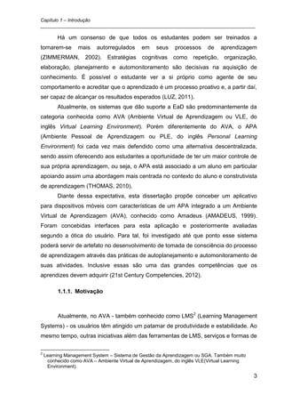 Capítulo 1 – Introdução
_________________________________________________________________________________

         Há um consenso de que todos os estudantes podem ser treinados a
tornarem-se       mais    autorregulados     em    seus    processos     de     aprendizagem
(ZIMMERMAN,          2002).    Estratégias   cognitivas    como    repetição,    organização,
elaboração, planejamento e automonitoramento são decisivas na aquisição de
conhecimento. É possível o estudante ver a si próprio como agente de seu
comportamento e acreditar que o aprendizado é um processo proativo e, a partir daí,
ser capaz de alcançar os resultados esperados (LUZ, 2011).
         Atualmente, os sistemas que dão suporte a EaD são predominantemente da
categoria conhecida como AVA (Ambiente Virtual de Aprendizagem ou VLE, do
inglês Virtual Learning Environment). Porém diferentemente do AVA, o APA
(Ambiente Pessoal de Aprendizagem ou PLE, do inglês Personal Learning
Environment) foi cada vez mais defendido como uma alternativa descentralizada,
sendo assim oferecendo aos estudantes a oportunidade de ter um maior controle de
sua própria aprendizagem, ou seja, o APA está associado a um aluno em particular
apoiando assim uma abordagem mais centrada no contexto do aluno e construtivista
de aprendizagem (THOMAS, 2010).
         Diante dessa expectativa, esta dissertação propõe conceber um aplicativo
para dispositivos móveis com características de um APA integrado a um Ambiente
Virtual de Aprendizagem (AVA), conhecido como Amadeus (AMADEUS, 1999).
Foram concebidas interfaces para esta aplicação e posteriormente avaliadas
segundo a ótica do usuário. Para tal, foi investigado até que ponto esse sistema
poderá servir de artefato no desenvolvimento de tomada de consciência do processo
de aprendizagem através das práticas de autoplanejamento e automonitoramento de
suas atividades. Inclusive essas são uma das grandes competências que os
aprendizes devem adquirir (21st Century Competencies, 2012).

          1.1.1. Motivação



          Atualmente, no AVA - também conhecido como LMS2 (Learning Management
Systems) - os usuários têm atingido um patamar de produtividade e estabilidade. Ao
mesmo tempo, outras iniciativas além das ferramentas de LMS, serviços e formas de

2
    Learning Management System – Sistema de Gestão da Aprendizagem ou SGA. Também muito
     conhecido como AVA – Ambiente Virtual de Aprendizagem, do inglês VLE(Virtual Learning
     Environment).

                                                                                             3
 