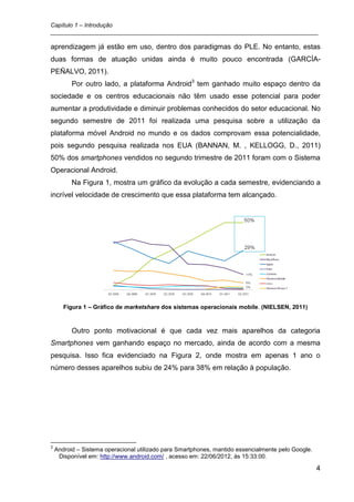 Capítulo 1 – Introdução
_________________________________________________________________________________

aprendizagem já estão em uso, dentro dos paradigmas do PLE. No entanto, estas
duas formas de atuação unidas ainda é muito pouco encontrada (GARCÍA-
PEÑALVO, 2011).
          Por outro lado, a plataforma Android3 tem ganhado muito espaço dentro da
sociedade e os centros educacionais não têm usado esse potencial para poder
aumentar a produtividade e diminuir problemas conhecidos do setor educacional. No
segundo semestre de 2011 foi realizada uma pesquisa sobre a utilização da
plataforma móvel Android no mundo e os dados comprovam essa potencialidade,
pois segundo pesquisa realizada nos EUA (BANNAN, M. , KELLOGG, D., 2011)
50% dos smartphones vendidos no segundo trimestre de 2011 foram com o Sistema
Operacional Android.
          Na Figura 1, mostra um gráfico da evolução a cada semestre, evidenciando a
incrível velocidade de crescimento que essa plataforma tem alcançado.




       Figura 1 – Gráfico de marketshare dos sistemas operacionais mobile. (NIELSEN, 2011)



          Outro ponto motivacional é que cada vez mais aparelhos da categoria
Smartphones vem ganhando espaço no mercado, ainda de acordo com a mesma
pesquisa. Isso fica evidenciado na Figura 2, onde mostra em apenas 1 ano o
número desses aparelhos subiu de 24% para 38% em relação à população.




3
    Android – Sistema operacional utilizado para Smartphones, mantido essencialmente pelo Google.
     Disponível em: http://www.android.com/ , acesso em: 22/06/2012, às 15:33:00.

                                                                                                    4
 