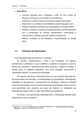 Capítulo 1 – Introdução
_________________________________________________________________________________

          Específicos

              o Levantar requisitos para a aplicação a partir de uma revisão de
                   literatura e através de uma análise dos competidores;
              o Especificar o sistema usando os principais requisitos levantados;
              o Desenvolver um protótipo de alta fidelidade usando linguagem Java;
              o Realizar avaliações heurísticas com especialistas em Design Gráfico;
              o Modelar e analisar as tarefas de autoplanejamento, automonitoramento
                   com a participação de usuários representativos evidenciando a
                   maneira como o artefato produzido medeia os fenômenos;
              o Refinar o protótipo de alta fidelidade e disponibilização no Google
                   Play4;




      1.3.         Estrutura da Dissertação


      Esta dissertação está estruturada em 4 capítulos:
          No primeiro, contextualiza-se o tema a ser investigado, em seguida,
apresenta-se a justificativa na qual é definido o problema de pesquisa e quais os
fatores que motivaram o desenvolvimento desta pesquisa, o objetivo do design, o
objetivo geral, os objetivos específicos, uma breve passagem descrevendo a
metodologia utilizada, e a estrutura da dissertação.

          No segundo, aborda-se a discussão teórica em que se baseou esta pesquisa.
Na oportunidade será discutida: a autorreguração da aprendizagem, metacognição,
estratégias de planejamento e monitoramento de atividades, m-learning, ambiente
virtual de aprendizagem móvel, ambiente pessoal de aprendizagem móvel e por fim,
será apresentada uma pesquisa que busca por sistemas ou aplicações que
desempenham papel similar, ou seja, uma análise de competidores.

          No terceiro, será apresentada, detalhadamente, a metodologia utilizada nessa
pesquisa bem como os objetivos.



4
    Google Play – Loja de aplicativos e jogos da google. Disponível em: http://play.google.com/intl/pt-
     BR/about/ . Acesso em: 28/03/2012, 21:01:00.

                                                                                                          6
 