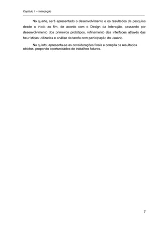 Capítulo 1 – Introdução
_________________________________________________________________________________

      No quarto, será apresentado o desenvolvimento e os resultados da pesquisa
desde o início ao fim, de acordo com o Design da Interação, passando por
desenvolvimento dos primeiros protótipos, refinamento das interfaces através das
heurísticas utilizadas e análise da tarefa com participação do usuário.

       No quinto, apresenta-se as considerações finais e compila os resultados
obtidos, propondo oportunidades de trabalhos futuros.




                                                                                 7
 