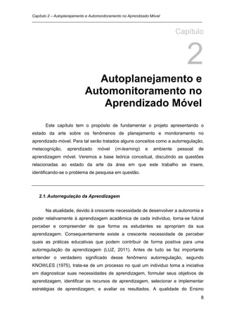 Capítulo 2 – Autoplanejamento e Automonitoramento no Aprendizado Móvel
_________________________________________________________________________________


                                                                     Capítulo


                                                                         2
                           Autoplanejamento e
                         Automonitoramento no
                            Aprendizado Móvel
      Este capítulo tem o propósito de fundamentar o projeto apresentando o
estado da arte sobre os fenômenos de planejamento e monitoramento no
aprendizado móvel. Para tal serão tratados alguns conceitos como a autorregulação,
metacognição,   aprendizado    móvel   (m-learning)   e   ambiente   pessoal   de
aprendizagem móvel. Veremos a base teórica conceitual, discutindo as questões
relacionadas ao estado da arte da área em que este trabalho se insere,
identificando-se o problema de pesquisa em questão.




   2.1. Autorregulação da Aprendizagem


      Na atualidade, devido à crescente necessidade de desenvolver a autonomia e
poder relativamente à aprendizagem acadêmica de cada indivíduo, torna-se fulcral
perceber e compreender de que forma os estudantes se apropriam da sua
aprendizagem. Consequentemente existe a crescente necessidade de perceber
quais as práticas educativas que podem contribuir de forma positiva para uma
autorregulação da aprendizagem (LUZ, 2011). Antes de tudo se faz importante
entender o verdadeiro significado desse fenômeno autorregulação, segundo
KNOWLES (1975), trata-se de um processo no qual um individuo toma a iniciativa
em diagnosticar suas necessidades de aprendizagem, formular seus objetivos de
aprendizagem, identificar os recursos de aprendizagem, selecionar e implementar
estratégias de aprendizagem, e avaliar os resultados. A qualidade do Ensino
                                                                                8
 