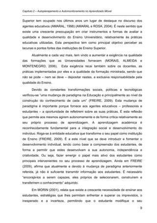 Capítulo 2 – Autoplanejamento e Automonitoramento no Aprendizado Móvel
_________________________________________________________________________________

Superior tem ocupado nos últimos anos um lugar de destaque no discurso dos
agentes educativos (AMARAL, 1998) (AMARAL e ROSA, 2004). É neste sentido que
existe uma crescente preocupação em criar instrumentos e formas de avaliar a
qualidade e desenvolvimento do Ensino Universitário, relativamente às práticas
educativas utilizadas. Esta perspectiva tem como principal objetivo perceber as
lacunas e pontos fortes das instituições de Ensino Superior.

      Atualmente e cada vez mais, tem vindo a aumentar a exigência na qualidade
das   formações    que     as     Universidades   fornecem   (MORAIS,   ALMEIDA     e
MONTENEGRO, 2006).              Esta exigência recai também sobre os docentes, as
práticas implementadas por eles e a qualidade da formação ministrada, sendo que
não se pode – nem se deve – depositar nestes, a exclusiva responsabilidade pela
qualidade do Ensino.

      Devido às constantes transformações sociais, políticas e tecnológicas
verificou-se “uma mudança de paradigma na Educação e principalmente ao nível da
construção do conhecimento de cada um” (FREIRE, 2009). Esta mudança de
paradigma é importante porque fornece aos agentes educativos – professores e
estudantes – a oportunidade de refletirem sobre as suas práticas. É esta reflexão
que permite aos mesmos agirem autonomamente e de forma crítica relativamente ao
seu   próprio   processo    de     aprendizagem.    A   aprendizagem    académica   é
reconhecidamente fundamental para a integração social e desenvolvimento do
indivíduo. Roga-se à entidade educativa que transforme o seu papel como instituição
de Ensino (FREIRE, 2009). É a este nível que se deve introduzir e fomentar o
desenvolvimento individual, tendo como base a compreensão dos estudantes, de
forma a permitir que estes desenvolvam a sua autonomia, independência e
criatividade. Ou seja, fazer emergir o papel mais ativo dos estudantes como
principais intervenientes no seu processo de aprendizagem. Ainda em FREIRE
(2009), afirma que atualmente e devido à mudança de paradigma anteriormente
referida, já não é suficiente transmitir informação aos estudantes. É necessário
“encorajá-los a serem capazes, eles próprios de selecionarem, construírem e
transferirem o conhecimento” adquirido.

      Em MORIN (2001), relata que existe a crescente necessidade de ensinar aos
estudantes, estratégias que lhes permitam enfrentar e superar os imprevistos, o
inesperado e a incerteza, permitindo que o estudante modifique o seu

                                                                                    9
 