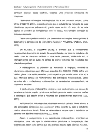 Capítulo 2 – Autoplanejamento e Automonitoramento no Aprendizado Móvel
_________________________________________________________________________________

permitam alcançar esses objetivos, existindo uma avaliação simultânea do
progresso.

         Desenvolver estratégias metacognitivas não é um processo simples, como
afirma (RIBEIRO, 2003), o reconhecimento que o estudante faz referente às suas
dificuldades requer um esforço muito grande nesse sentido. Ou seja, não se trata
apenas de perceber as competências que se possui, mas também conhecer as
limitações pessoais.

         Desta forma pode-se concluir que desenvolver estratégias metacognitivas é
desenvolver a competência de “Aprender a Aprender” (VALENTE, SALEMA, et al.,
1989)

         Em FLAVELL e WELLMAN (1975), é afirmado que o conhecimento
metacognitivo desenvolve-se através da conscientização, por parte do estudante, do
modo como as diferentes variáveis – situacionais, pessoais, intelectuais, etc. –
interagem umas com as outras no sentido de exercer influência nos resultados das
atividades cognitivas.

         A metacognição, ou processo de monitorizar à cognição, encontra-se
intimamente relacionado com diferentes aspectos. Em RIBEIRO (2003), define um
modelo global onde estão presentes quatro aspectos que se relacionam entre si, e
cuja interação conduz ao melhoramento das estratégias metacognitivas. Estes
aspectos são o conhecimento metacognitivo, as experiências metacognitivas, os
objetivos e as ações.

         O conhecimento metacognitivo define-se pelo conhecimento ou crença do
estudante sobre ele próprio, os fatores e variáveis pessoais, assim como das tarefas
e estratégias que podem afetar o resultado dos procedimentos cognitivos (LUZ,
2011).

         As experiências metacognitivas podem ser definidas pela sua índole afetiva, e
são percepções conscientes que acontecem antes, durante ou após o estudante
realizar determinada tarefa. Estas se desenvolvem sempre que o estudante se
defronta com determinada dificuldade (LUZ, 2011).

         Assim, o conhecimento e as experiências metacognitivas encontram-se
interligados, uma vez que o conhecimento possibilita a interpretação das
experiências, assim como permite que seja exercida alguma ação sobre as mesmas.
                                                                                   11
 
