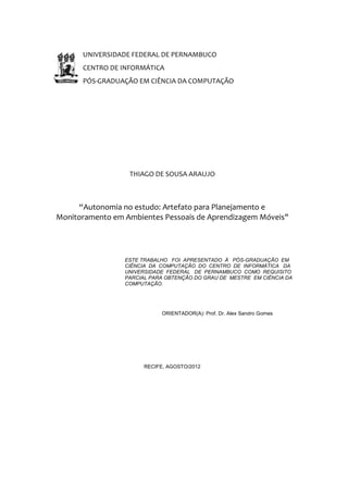 UNIVERSIDADE FEDERAL DE PERNAMBUCO
      CENTRO DE INFORMÁTICA
      PÓS-GRADUAÇÃO EM CIÊNCIA DA COMPUTAÇÃO




                  THIAGO DE SOUSA ARAUJO



      “Autonomia no estudo: Artefato para Planejamento e
Monitoramento em Ambientes Pessoais de Aprendizagem Móveis"




                 ESTE TRABALHO FOI APRESENTADO À PÓS-GRADUAÇÃO EM
                 CIÊNCIA DA COMPUTAÇÃO DO CENTRO DE INFORMÁTICA DA
                 UNIVERSIDADE FEDERAL DE PERNAMBUCO COMO REQUISITO
                 PARCIAL PARA OBTENÇÃO DO GRAU DE MESTRE EM CIÊNCIA DA
                 COMPUTAÇÃO.




                             ORIENTADOR(A): Prof. Dr. Alex Sandro Gomes




                       RECIFE, AGOSTO/2012
 