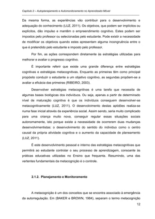 Capítulo 2 – Autoplanejamento e Automonitoramento no Aprendizado Móvel
_________________________________________________________________________________

Da mesma forma, as experiências vão contribuir para o desenvolvimento e
adequação do conhecimento (LUZ, 2011). Os objetivos, que podem ser implícitos ou
explícitos, dão impulso e mantêm o empreendimento cognitivo. Estes podem ser
impostos pelo professor ou selecionadas pelo estudante. Pode existir a necessidade
de modificar os objetivos quando estes apresentam alguma incongruência entre o
que é pretendido pelo estudante e imposto pelo professor.

      Por fim, as ações correspondem diretamente às estratégias utilizadas para
melhorar e avaliar o progresso cognitivo.

      É importante referir que existe uma grande diferença entre estratégias
cognitivas e estratégias metacognitivas. Enquanto as primeiras têm como principal
propósito conduzir o estudante a um objetivo cognitivo, as segundas propõem-se a
avaliar a eficácia das primeiras (RIBEIRO, 2003).

      Desenvolver estratégias metacognitivas é uma tarefa que necessita de
algumas bases biológicas dos indivíduos. Ou seja, apenas a partir de determinado
nível de maturação cognitiva é que os indivíduos conseguem desenvolver-se
metacognitivamente (LUZ, 2011). O desenvolvimento destas aptidões realiza-se
numa fase inicial através da experiência social. Assim sendo, seria muito complicado
para uma criança muito nova, conseguir regular essas situações sociais
autonomamente, isto porque existe a necessidade de ocorrerem duas mudanças
desenvolvimentistas: o desenvolvimento do sentido do individuo como o centro
causal da própria atividade cognitiva e o aumento da capacidade de planeamento
(LUZ, 2011).

      É este desenvolvimento pessoal e interno das estratégias metacognitivas que
permitirá ao estudante controlar o seu processo de aprendizagem, consoante às
práticas educativas utilizadas no Ensino que frequenta. Resumindo, uma das
vertentes fundamentais da metacognição é o controle.




      2.1.2. Planejamento e Monitoramento




      A metacognição é um dos conceitos que se encontra associado à emergência
da autorregulação. Em (BAKER e BROWN, 1984), separam o termo metacognição
                                                                                 12
 