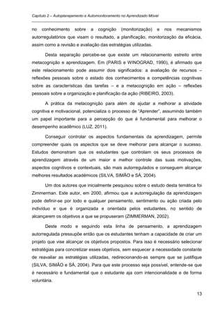 Capítulo 2 – Autoplanejamento e Automonitoramento no Aprendizado Móvel
_________________________________________________________________________________

no   conhecimento    sobre   a   cognição   (monitorização)    e   nos   mecanismos
autorregulatórios que visam o resultado, a planificação, monitorização da eficácia,
assim como a revisão e avaliação das estratégias utilizadas.

       Desta separação percebe-se que existe um relacionamento estreito entre
metacognição e aprendizagem. Em (PARIS e WINOGRAD, 1990), é afirmado que
este relacionamento pode assumir dois significados: a avaliação de recursos –
reflexões pessoais sobre o estado dos conhecimentos e competências cognitivas
sobre as características das tarefas – e a metacognição em ação – reflexões
pessoais sobre a organização e planificação da ação (RIBEIRO, 2003).

       A prática da metacognição para além de ajudar a melhorar a atividade
cognitiva e motivacional, potencializa o processo de “Aprender”, assumindo também
um papel importante para a percepção do que é fundamental para melhorar o
desempenho acadêmico (LUZ, 2011).

       Conseguir controlar os aspectos fundamentais da aprendizagem, permite
compreender quais os aspectos que se deve melhorar para alcançar o sucesso.
Estudos demonstram que os estudantes que controlam os seus processos de
aprendizagem através de um maior e melhor controle das suas motivações,
aspectos cognitivos e contextuais, são mais autorregulados e conseguem alcançar
melhores resultados académicos (SILVA, SIMÃO e SÁ, 2004).

       Um dos autores que inicialmente pesquisou sobre o estudo desta temática foi
Zimmerman. Este autor, em 2000, afirmou que a autorregulação da aprendizagem
pode definir-se por todo e qualquer pensamento, sentimento ou ação criada pelo
indivíduo e que é organizada e orientada pelos estudantes, no sentido de
alcançarem os objetivos a que se propuseram (ZIMMERMAN, 2002).

       Deste modo e seguindo esta linha de pensamento, a aprendizagem
autorregulada pressupõe então que os estudantes tenham a capacidade de criar um
projeto que vise alcançar os objetivos propostos. Para isso é necessário selecionar
estratégias para concretizar esses objetivos, sem esquecer a necessidade constante
de reavaliar as estratégias utilizadas, redirecionando-as sempre que se justifique
(SILVA, SIMÃO e SÁ, 2004). Para que este processo seja possível, entende-se que
é necessário e fundamental que o estudante aja com intencionalidade e de forma
voluntária.

                                                                                 13
 