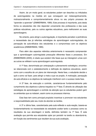 Capítulo 2 – Autoplanejamento e Automonitoramento no Aprendizado Móvel
_________________________________________________________________________________

      Assim, de um modo geral, os estudantes podem ser descritos ou intitulados
de autorregulados na medida em que conseguem ser metacognitivamente,
motivacionalmente e comportamentalmente ativos no seu próprio processo de
“aprender a aprender” (ZIMMERMAN, 1989). Este processo é importante, pois desta
forma os estudantes não irão depender unicamente dos professores e das suas
práticas educativas, pais ou outros agentes educativos, para melhorarem as suas
aprendizagens.

      No entanto, para atingir a autorregulação, é importante perceber a pertinência
e necessidade das já referidas estratégias de aprendizagem autorreguladas, da
percepção de auto-eficácia dos estudantes e o compromisso com os objetivos
académicos (ZIMMERMAN, 1989).

      Para além dos aspectos referidos anteriormente é necessário compreender
que a aprendizagem autorregulada pressupõe diferentes fases e processos. Em
ZIMMERMAN (2000), é citado que existem três fases que ao interagirem umas com
as outras se refletem numa aprendizagem autorregulada.

      A 1ª fase, denominada por antecipação e planeamento estratégico, encontra-
se relacionada com o estabelecimento e definição de objetivos educativos, assim
como com a escolha de um plano de intervenção. Nesta fase, o estudante decide o
quê e como vai fazer, para atingir a meta a que se propôs. A motivação, percepção
de auto-eficácia e os objetivos de realização interferem com o sucesso nesta fase.

      A 2ª fase, de execução e controle, caracteriza-se fundamentalmente pelo
cumprimento dos objetivos e planos traçados na 1ª fase. É através da utilização das
estratégias de aprendizagem e controle da atenção que os estudantes podem gerir
os ambientes que os rodeiam, assim como os processos internos.

      Esta fase tem como principal propósito incentivar e promover nos estudantes
a responsabilidade pelo seu modo de abordar as tarefas.

      A 3ª e última fase, caracterizada pela auto-reflexão e auto-reação, baseia-se
fundamentalmente na necessidade do estudante avaliar tanto o processo como os
resultados da sua abordagem à tarefa, definidos também na 1ª fase. É esta
avaliação que permite aos estudantes optar por persistir na tarefa ou abandoná-la,
em função dos sentimentos que resultam da sua auto-avaliação.



                                                                                     14
 