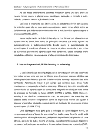 Capítulo 2 – Autoplanejamento e Automonitoramento no Aprendizado Móvel
_________________________________________________________________________________

      As três fases anteriormente descritas funcionam como um ciclo, onde ao
mesmo tempo ocorre o planeamento estratégico, execução e controle e auto-
reflexão, para uma mesma ação do estudante.

      Este ciclo é importante pois através dele, os estudantes devem ser capazes
de entender quais são as suas reais necessidades, assim como refletir sobre as
competências que poderão ter desenvolvido com a realização das aprendizagens e
processos (FREIRE, 2009).

      Nessa seção deste capítulo foi visto alguns dos fatores que influenciam no
aprendizado do aluno, bem como os principais conceitos que estão ligados ao
autoplanejamento e automonitoramento. Sendo assim, a autorregulação da
aprendizagem é uma forma eficiente de provocar no aluno e estimular o seu poder
de autocrítica gerando uma aprendizagem mais consciente. Esses conceitos foram
estudados e utilizados na produção do artefato proposto nesta dissertação.



   2.2. Aprendizagem móvel (Mobile Learning ou m-learning)



      O uso da tecnologia de computação para a aprendizagem tem sido observado
em várias formas, uma vez que os últimos anos trouxeram avanços rápidos nas
tecnologias móveis fazendo que com o termo - mobile learning – seja cada vez mais
conhecido. Aprendizado móvel é um campo que combina duas áreas muito
promissoras – computação móvel e e-learning. M-learning tem sido considerado
como o futuro da aprendizagem ou como parte integrante de qualquer outra forma
de processo de formação no futuro (CHEN, CHANG e WANG, 2008). Como m-
learning é um domínio razoavelmente novo, se comparado ao e-learning. As
pessoas estão tentando compreender como os dispositivos móveis vão ajudar a
alcançar uma melhor educação, atuando como um facilitador do processo de ensino
aprendizagem (QUINN, 2011).

      Uma abordagem mais geral para a definição de aprendizagem móvel, tal
como a aprendizagem “longe de uma mesa” (do inglês, away from the desk), está
menos ligada à tecnologia específica, porque um dispositivo móvel pode incluir uma
câmera, gravador de áudio, mesmo um laptop, ou praticamente qualquer dispositivo
pequeno o suficiente para ser realizada durante todo o dia sem ser obstrusivo (ORR,
                                                                                15
 