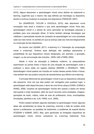 Capítulo 2 – Autoplanejamento e Automonitoramento no Aprendizado Móvel
_________________________________________________________________________________

2010). Alguns descrevem a aprendizagem móvel como distinto do tradicional e-
learning, sugerindo que o mesmo não seja definido por tecnologia ou dispositivo,
devido à contínua mudança na evolução dos dispositivos (TRAXLER, 2007).

      Em (SHARPLES, TAYLOR e VAVOULA, 2010), eles descrevem numa
concepção mais atual e moderna o que seria aprendizagem móvel. Para eles,
aprendizagem móvel é o estudo de como aproveitar as tecnologias pessoais e
portáteis para uma educação eficaz. O termo também abrange tecnologias que
viabilizam o aprendizado através de contextos de aprendizagem em uma sociedade
cada vez mais móvel, no sentido em que se avança cada vez mais tecnologicamente
na construção de tais dispositivos.

      De acordo com (QUINN, 2011), m-learning é a "interseção da computação
móvel e e-learning". Embora essa definição não satisfaça plenamente a
possibilidade de que dispositivos móveis designados, por exemplo, a gravação,
imagem, ou de comunicação são incluídos. (SON, LEE e PARK, 2004).

      Desde o início da educação a distância moderna, os pesquisadores
examinaram os pontos fortes e fracos de uma situação de aprendizagem onde o
professor e aluno estão em lugares distintos (MOORE e KEARSLEY, 1996).
Aprendizagem móvel poderia ser incluída em muitos desses pontos fortes e fracos,
mas também tem seu próprio conjunto de características que diferem da e-learning.

      O principal diferencial da aprendizagem móvel é que os dispositivos utilizados
são pequenos. Uma vez que eles podem ser carregados para qualquer lugar, a
aprendizagem está disponível para o aluno de uma forma ubíqua (CHEN, CHANG e
WANG, 2008). Usuários de aprendizagem móveis tem acesso a dados em tempo
real quando e onde necessário, além de reunir recursos como anotações, imagens,
gravações de áudio, vídeos, notas de aula de professores, livros, enciclopédias,
simulações, planilhas e etc. (LAI, YANG, et al., 2008).

      Porém existem também algumas restrições na aprendizagem móvel, algumas
delas são semelhantes às áreas de e-learning, incluindo a falta de contato entre
alunos e professores, as questões de isolamento, e problemas de suporte técnico
(FOZDAR e KUMAR, 2007). Mas, para aprofundar as limitações específicas de
aprendizagem     móvel,   iremos      compará-lo   ao     e-learning   tradicional.   Para



                                                                                       16
 