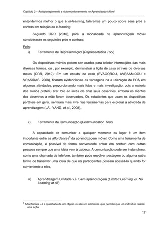 Capítulo 2 – Autoplanejamento e Automonitoramento no Aprendizado Móvel
_________________________________________________________________________________

entendermos melhor o que é m-learning, falaremos um pouco sobre seus prós e
contras em relação ao e-learning.

             Segundo ORR (2010), para a modalidade de aprendizagem móvel
considerasse os seguintes prós e contras:

Prós:
      i)        Ferramenta de Representação (Representation Tool)


             Os dispositivos móveis podem ser usados para coletar informações das mais
diversas formas, ou , por exemplo, demonstrar a lição de casa através de diversos
meios (ORR, 2010). Em um estudo de caso (EVAGOROU, AVRAAMIDOU e
VRASIDAS, 2008), ficaram evidenciadas as vantagens na a utilização de PDA em
algumas atividades, proporcionando mais fotos e mais investigação, pois a maioria
dos alunos preferiu tirar foto ao invés de criar seus desenhos, embora os méritos
dos desenhos à mão foram observados. Os estudantes que usam os dispositivos
portáteis em geral, sentiram mais livre nas ferramentas para explorar a atividade de
aprendizagem (LAI, YANG, et al., 2008).



      ii)       Ferramenta de Comunicação (Communication Tool)


             A capacidade de comunicar a qualquer momento ou lugar é um item
importante entre as affordances5 da aprendizagem móvel. Como uma ferramenta de
comunicação, é possível de forma conveniente entrar em contato com outras
pessoas sempre que uma ideia vem à cabeça. A comunicação pode ser instantânea,
como uma chamada de telefone, também pode envolver postagem ou alguma outra
forma de transmitir uma ideia de que os participantes possam acessá-la quando for
conveniente a eles.


      iii)      Aprendizagem Limitada v.s. Sem aprendizagem (Limited Learning vs. No
                Learning at All)




5
    Affordances - é a qualidade de um objeto, ou de um ambiente, que permite que um indivíduo realize
     uma ação.

                                                                                                  17
 