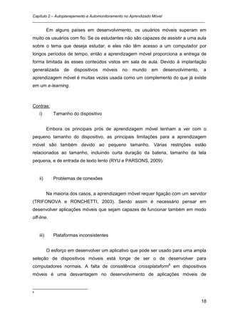 Capítulo 2 – Autoplanejamento e Automonitoramento no Aprendizado Móvel
_________________________________________________________________________________

           Em alguns países em desenvolvimento, os usuários móveis superam em
muito os usuários com fio. Se os estudantes não são capazes de assistir a uma aula
sobre o tema que deseja estudar, e eles não têm acesso a um computador por
longos períodos de tempo, então a aprendizagem móvel proporciona a entrega de
forma limitada às esses conteúdos vistos em sala de aula. Devido à implantação
generalizada       de   dispositivos   móveis   no   mundo   em   desenvolvimento,   a
aprendizagem móvel é muitas vezes usada como um complemento do que já existe
em um e-learning.



Contras:
    i)        Tamanho do dispositivo


           Embora os principais prós de aprendizagem móvel tenham a ver com o
pequeno tamanho do dispositivo, as principais limitações para a aprendizagem
móvel são também devido ao pequeno tamanho. Várias restrições estão
relacionados ao tamanho, incluindo curta duração da bateria, tamanho da tela
pequena, e de entrada de texto lento (RYU e PARSONS, 2009).


    ii)       Problemas de conexões


           Na maioria dos casos, a aprendizagem móvel requer ligação com um servidor
(TRIFONOVA e RONCHETTI, 2003). Sendo assim é necessário pensar em
desenvolver aplicações móveis que sejam capazes de funcionar também em modo
off-line.


    iii)      Plataformas inconsistentes


           O esforço em desenvolver um aplicativo que pode ser usado para uma ampla
seleção de dispositivos móveis está longe de ser o de desenvolver para
computadores normais. A falta de consistência crossplataform6 em dispositivos
móveis é uma desvantagem no desenvolvimento de aplicações móveis de


6


                                                                                     18
 