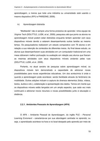Capítulo 2 – Autoplanejamento e Automonitoramento no Aprendizado Móvel
_________________________________________________________________________________

aprendizagem, a menos que toda uma indústria ou universidade está usando o
mesmo dispositivo (RYU e PARSONS, 2009).


   iv)       Aprendizagem distraída


         “Multitarefa” não é sempre uma forma produtiva de aprender. Uma equipe da
Virginia Tech (DOLITTLE, LUSK, et al., 2009), pesquisou até que ponto os alunos na
aprendizagem móvel podem estar distraídos enquanto tentam aprender com seus
dispositivos móveis devido a estarem desempenhando outras tarefas ao mesmo
tempo. Os pesquisadores realizaram um estudo comparativo com 76 alunos e em
relação a sua retenção de conteúdos de diferentes meios. Ao final desse estudo, os
alunos que desempenharam suas atividades em um computador tradicional em uma
mesa obtiveram melhor pontuação na avaliação em relação aos alunos que fizeram
as mesmas atividades com seus dispositivos móveis andando pelas ruas
(DOLITTLE, LUSK, et al., 2009).

         Portanto, no atual cenário de pesquisa sobre aprendizagem móvel, os
dispositivos    móveis   tem   demonstrado   a   capacidade   de   adicionar   novas
possibilidades para novas experiências educativas. Um dos acréscimos é onde e
quando a aprendizagem pode acontecer, sendo facilidade através do fenômeno da
mobilidade. Outras adições incluem a captura de diversos elementos (fotos, vídeos,
textos, áudios e etc.), colaboração e apresentação dos dados. Temos em mente que
os dispositivos móveis estão lançados em um amplo espectro, que cada vez mais
continuará a adicionar novos recursos e novas possibilidades junto à educação a
distância.




         2.2.1. Ambientes Pessoais de Aprendizagem (APA)




         O APA – Ambiente Pessoal de Aprendizagem, do inglês PLE - Personal
Learning Eviroment - caracteriza-se por sua abordagem centrada no aprendiz, ou
seja, o aprendizado acontece na hora e no local desejado pelo aprendiz por meio de



                                                                                 19
 