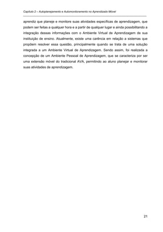 Capítulo 2 – Autoplanejamento e Automonitoramento no Aprendizado Móvel
_________________________________________________________________________________

aprendiz que planeje e monitore suas atividades específicas de aprendizagem, que
podem ser feitas a qualquer hora e a partir de qualquer lugar e ainda possibilitando a
integração dessas informações com o Ambiente Virtual de Aprendizagem de sua
instituição de ensino. Atualmente, existe uma carência em relação a sistemas que
propõem resolver essa questão, principalmente quando se trata de uma solução
integrada a um Ambiente Virtual de Aprendizagem. Sendo assim, foi realizada a
concepção de um Ambiente Pessoal de Aprendizagem, que se caracteriza por ser
uma extensão móvel do tradicional AVA, permitindo ao aluno planejar e monitorar
suas atividades de aprendizagem.




                                                                                   21
 