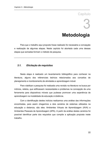 Capítulo 3 – Metodologia
_________________________________________________________________________________


                                                                      Capítulo


                                                                            3
                                                     Metodologia
      Para que o trabalho aqui proposto fosse realizado foi necessária a concepção
e realização de algumas etapas. Neste capítulo foi abortada cada uma dessas
etapas que somadas formam o método de pesquisa.




   3.1.     Elicitação de requisitos


      Nesta etapa é realizado um levantamento bibliográfico para conhecer na
literatura, alguns dos referenciais teóricos relacionados aos conceitos de
planejamento e monitoramento de atividades e aprendizagem móvel.

      Para viabilizar a pesquisa foi realizada uma revisão na literatura na busca por
indícios, relatos, que edificassem necessidades e problemas na concepção de uma
ferramenta para dispositivos móveis que pudesse promover uma experiência de
aprendizagem na modalidade de educação à distância.

      Com a identificação destes indícios realizamos uma análise das informações
encontradas, para assim chegarmos a dois cenários de sistemas utilizados na
educação a distancia, são eles: Ambientes Virtuais de Aprendizagem (AVA) e
Ambientes Pessoais de Aprendizagem (APA). A partir da análise destes cenários foi
possível identificar parte dos requisitos que compõe a aplicação proposta neste
trabalho.




                                                                                  22
 
