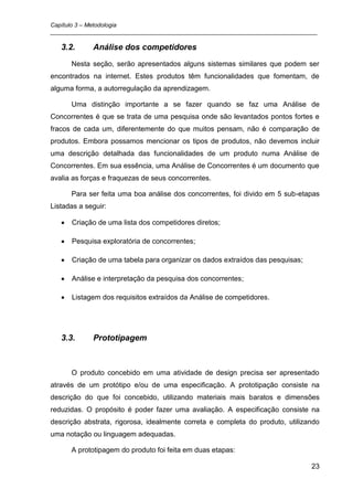 Capítulo 3 – Metodologia
_________________________________________________________________________________

   3.2.      Análise dos competidores
      Nesta seção, serão apresentados alguns sistemas similares que podem ser
encontrados na internet. Estes produtos têm funcionalidades que fomentam, de
alguma forma, a autorregulação da aprendizagem.

      Uma distinção importante a se fazer quando se faz uma Análise de
Concorrentes é que se trata de uma pesquisa onde são levantados pontos fortes e
fracos de cada um, diferentemente do que muitos pensam, não é comparação de
produtos. Embora possamos mencionar os tipos de produtos, não devemos incluir
uma descrição detalhada das funcionalidades de um produto numa Análise de
Concorrentes. Em sua essência, uma Análise de Concorrentes é um documento que
avalia as forças e fraquezas de seus concorrentes.

      Para ser feita uma boa análise dos concorrentes, foi divido em 5 sub-etapas
Listadas a seguir:

      Criação de uma lista dos competidores diretos;

      Pesquisa exploratória de concorrentes;

      Criação de uma tabela para organizar os dados extraídos das pesquisas;

      Análise e interpretação da pesquisa dos concorrentes;

      Listagem dos requisitos extraídos da Análise de competidores.




   3.3.      Prototipagem



      O produto concebido em uma atividade de design precisa ser apresentado
através de um protótipo e/ou de uma especificação. A prototipação consiste na
descrição do que foi concebido, utilizando materiais mais baratos e dimensões
reduzidas. O propósito é poder fazer uma avaliação. A especificação consiste na
descrição abstrata, rigorosa, idealmente correta e completa do produto, utilizando
uma notação ou linguagem adequadas.

      A prototipagem do produto foi feita em duas etapas:

                                                                               23
 