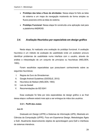 Capítulo 3 – Metodologia
_________________________________________________________________________________

              Protótipo das telas e fluxo de atividades: Nessa etapa foi feito as telas
              do sistema e um mapa de navegação mostrando de forma simples os
              fluxos possíveis entre as telas do sistema.

              Protótipo Funcional: Nessa etapa foi construída uma aplicação real para
              a plataforma ANDROID.




       3.4.      Avaliação Heurística por especialista em design gráfico



          Nesta etapa, foi realizada uma avaliação do protótipo funcional. A avaliação
heurística é um método de avaliação de usabilidade onde um avaliador procura
identificar problemas de usabilidade numa interface com o usuário, através da
análise e interpretação de um conjunto de princípios ou heurísticas (NIELSEN,
1993).

          Foram escolhidos especialistas que possuíssem conhecimento sobre as
seguintes heurísticas:

  I.      Regras de Ouro de Shneiderman
 II.      Google Android Guidelines (GOOGLE, 2012)
III.      Heurística de Nielsen (NIELSEN, 1993)
IV.       Leis da Gestalt
 V.       Recomendações da ISO 9241


          Essa avaliação foi feita por dois especialistas de design gráfico e ao final
dessa etapa o software estará mais apto a ser entregue às mãos dos usuários.

          3.5.1. Perfil dos Juízes

       Juiz 01

          Graduado em Design (UFPE) e Sistemas de Informação (UPE), Mestrado em
Ciências da Computação (UFPE). Foco em Experience Design, Metodologias Ágeis
e EaD. Atualmente desenvolvendo objetos de aprendizagem para EaD e interfaces
de sistemas interativos.

                                                                                    24
 