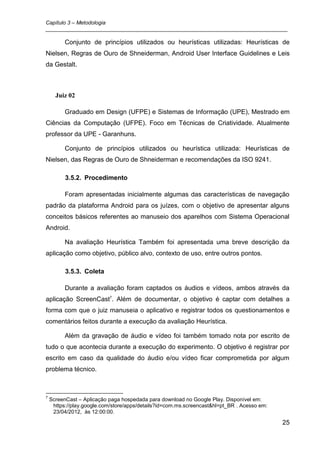 Capítulo 3 – Metodologia
_________________________________________________________________________________

          Conjunto de princípios utilizados ou heurísticas utilizadas: Heurísticas de
Nielsen, Regras de Ouro de Shneiderman, Android User Interface Guidelines e Leis
da Gestalt.



      Juiz 02

          Graduado em Design (UFPE) e Sistemas de Informação (UPE), Mestrado em
Ciências da Computação (UFPE). Foco em Técnicas de Criatividade. Atualmente
professor da UPE - Garanhuns.

          Conjunto de princípios utilizados ou heurística utilizada: Heurísticas de
Nielsen, das Regras de Ouro de Shneiderman e recomendações da ISO 9241.

          3.5.2. Procedimento

          Foram apresentadas inicialmente algumas das características de navegação
padrão da plataforma Android para os juízes, com o objetivo de apresentar alguns
conceitos básicos referentes ao manuseio dos aparelhos com Sistema Operacional
Android.

          Na avaliação Heurística Também foi apresentada uma breve descrição da
aplicação como objetivo, público alvo, contexto de uso, entre outros pontos.

          3.5.3. Coleta

          Durante a avaliação foram captados os áudios e vídeos, ambos através da
aplicação ScreenCast7. Além de documentar, o objetivo é captar com detalhes a
forma com que o juiz manuseia o aplicativo e registrar todos os questionamentos e
comentários feitos durante a execução da avaliação Heurística.

          Além da gravação de áudio e vídeo foi também tomado nota por escrito de
tudo o que acontecia durante a execução do experimento. O objetivo é registrar por
escrito em caso da qualidade do áudio e/ou vídeo ficar comprometida por algum
problema técnico.



7
    ScreenCast – Aplicação paga hospedada para download no Google Play. Disponível em:
     https://play.google.com/store/apps/details?id=com.ms.screencast&hl=pt_BR . Acesso em:
     23/04/2012, às 12:00:00.

                                                                                             25
 