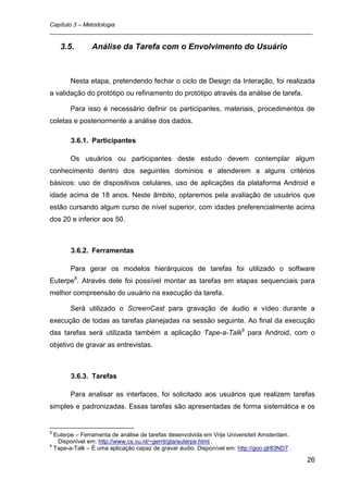 Capítulo 3 – Metodologia
_________________________________________________________________________________

    3.5.       Análise da Tarefa com o Envolvimento do Usuário



       Nesta etapa, pretendendo fechar o ciclo de Design da Interação, foi realizada
a validação do protótipo ou refinamento do protótipo através da análise de tarefa.

       Para isso é necessário definir os participantes, materiais, procedimentos de
coletas e posteriormente a análise dos dados.

       3.6.1. Participantes

       Os usuários ou participantes deste estudo devem contemplar algum
conhecimento dentro dos seguintes domínios e atenderem a alguns critérios
básicos: uso de dispositivos celulares, uso de aplicações da plataforma Android e
idade acima de 18 anos. Neste âmbito, optaremos pela avaliação de usuários que
estão cursando algum curso de nível superior, com idades preferencialmente acima
dos 20 e inferior aos 50.



       3.6.2. Ferramentas

       Para gerar os modelos hierárquicos de tarefas foi utilizado o software
Euterpe8. Através dele foi possível montar as tarefas em etapas sequenciais para
melhor compreensão do usuário na execução da tarefa.

       Será utilizado o ScreenCast para gravação de áudio e vídeo durante a
execução de todas as tarefas planejadas na sessão seguinte. Ao final da execução
das tarefas será utilizada também a aplicação Tape-a-Talk9 para Android, com o
objetivo de gravar as entrevistas.



       3.6.3. Tarefas

       Para analisar as interfaces, foi solicitado aos usuários que realizem tarefas
simples e padronizadas. Essas tarefas são apresentadas de forma sistemática e os


8
  Euterpe – Ferramenta de análise de tarefas desenvolvida em Vrije Universiteit Amsterdam.
   Disponível em: http://www.cs.vu.nl/~gerrit/gta/euterpe.html .
9
  Tape-a-Talk – É uma aplicação capaz de gravar áudio. Disponível em: http://goo.gl/83ND7 .

                                                                                              26
 