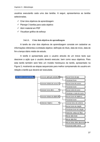 Capítulo 3 – Metodologia
_________________________________________________________________________________

usuários executarão cada uma das tarefas. A seguir, apresentamos as tarefas
selecionadas.

    Criar dois objetivos de aprendizagem
    Planejar 3 tarefas para cada objetivo
    Abrir material em PDF
    Visualizar gráfico de esforço



          3.6.1.1.   Criar dois objetivos de aprendizagem

      A tarefa de criar dois objetivos de aprendizagem consiste em cadastrar as
informações referentes à entidade objetivo: definição do título, data de início, data de
fim e tempo diário médio de estudo.

      A tarefa é apresentada para o usuário através de um breve texto que
descreve a ação que o usuário deverá executar, bem como seus objetivos. Para
esta tarefa também será feito um modelo hierárquico da tarefa, apresentado na
Figura 3, mostrando as etapas sequenciais para melhor compreensão do usuário em
relação a tarefa que deverá ser executada.




                                                                                     27
 