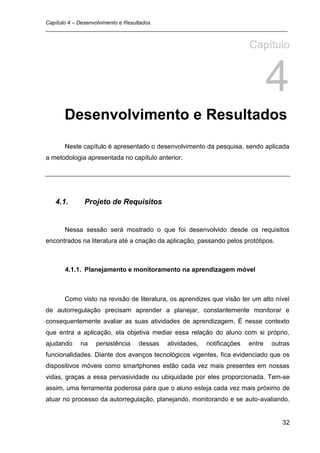 Capítulo 4 – Desenvolvimento e Resultados
_________________________________________________________________________________


                                                                       Capítulo


                                                                               4
      Desenvolvimento e Resultados
      Neste capítulo é apresentado o desenvolvimento da pesquisa, sendo aplicada
a metodologia apresentada no capítulo anterior.




   4.1.      Projeto de Requisitos


      Nessa sessão será mostrado o que foi desenvolvido desde os requisitos
encontrados na literatura até a criação da aplicação, passando pelos protótipos.



      4.1.1. Planejamento e monitoramento na aprendizagem móvel



      Como visto na revisão de literatura, os aprendizes que visão ter um alto nível
de autorregulação precisam aprender a planejar, constantemente monitorar e
consequentemente avaliar as suas atividades de aprendizagem. É nesse contexto
que entra a aplicação, ela objetiva mediar essa relação do aluno com si próprio,
ajudando    na   persistência   dessas    atividades,   notificações   entre   outras
funcionalidades. Diante dos avanços tecnológicos vigentes, fica evidenciado que os
dispositivos móveis como smartphones estão cada vez mais presentes em nossas
vidas, graças a essa pervasividade ou ubiquidade por eles proporcionada. Tem-se
assim, uma ferramenta poderosa para que o aluno esteja cada vez mais próximo de
atuar no processo da autorregulação, planejando, monitorando e se auto-avaliando.


                                                                                   32
 