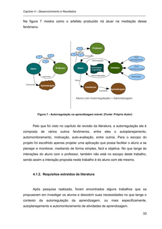 Capítulo 4 – Desenvolvimento e Resultados
_________________________________________________________________________________

Na figura 7 mostra como o artefato produzido irá atuar na mediação desse
fenômeno.




           Figura 7 - Autorregulação na aprendizagem móvel. (Fonte: Próprio Autor)



      Pelo que foi visto no capítulo de revisão da literatura, a autorregulação ela é
composta     de    vários   outros   fenômenos,      entre   eles    o     autoplanejamento,
automonitoramento, motivação, auto-avaliação, entre outros. Para o escopo do
projeto foi escolhido apenas projetar uma aplicação que possa facilitar o aluno a se
planejar e monitorar, mediando de forma simples, fácil e objetiva. No que tange às
interações do aluno com o professor, também não está no escopo deste trabalho,
sendo assim a interação proposta neste trabalho é do aluno com ele mesmo.



      4.1.2. Requisitos extraídos da literatura



      Após pesquisa realizada, foram encontrados alguns trabalhos que se
propuseram em investigar os alunos e descobrir suas necessidades no que tange o
contexto    da    autorregulação     da   aprendizagem,      ou     mais    especificamente,
autoplanejamento e automonitoramento de atividades de aprendizagem.

                                                                                         33
 