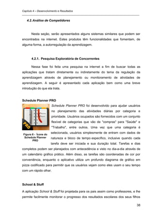 Capítulo 4 – Desenvolvimento e Resultados
_________________________________________________________________________________

   4.2. Análise de Competidores



      Nesta seção, serão apresentados alguns sistemas similares que podem ser
encontrados na internet. Estes produtos têm funcionalidades que fomentam, de
alguma forma, a autorregulação da aprendizagem.



      4.2.1. Pesquisa Exploratória de Concorrentes

      Nessa fase foi feita uma pesquisa na internet a fim de buscar todas as
aplicações que tratam diretamente ou indiretamente do tema da regulação da
aprendizagem através de planejamento ou monitoramento de atividades de
aprendizagem. A seguir é apresentado cada aplicação bem como uma breve
introdução do que ela trata.


Schedule Planner PRO
                      Schedule Planner PRO foi desenvolvido para ajudar usuários
                      no planejamento das atividades diárias por categoria e
                      prioridade. Usuários ocupados são fornecidos com um conjunto
                      flexível de categorias que vão de "compras" para "Saúde" e
                      "Trabalho", entre outros. Uma vez que uma categoria é
                      selecionada, usuários simplesmente de entram com dados de
Figura 8 - Ícone do
 Schedule Planner     natureza e bloco de tempo específico, inclusive quando cada
       PRO
                      tarefa deve ser iniciada e sua duração total. Tarefas e dias
completos podem ser planejados com antecedência e visto no dia-a-dia através de
um calendário gráfico prático. Além disso, as tarefas são coordenadas de cor por
conveniência, enquanto o aplicativo utiliza um profundo diagrama de gráfico em
pizza codificado para permitir que os usuários vejam como eles usam o seu tempo
com um rápido olhar.



School & Stuff

A aplicação School & Stuff foi projetada para os pais assim como professores, e lhe
permite facilmente monitorar o progresso dos resultados escolares dos seus filhos

                                                                                38
 