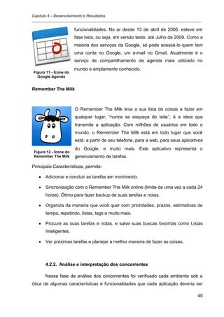 Capítulo 4 – Desenvolvimento e Resultados
_________________________________________________________________________________

                       funcionalidades. No ar desde 13 de abril de 2006, esteve em
                       fase beta, ou seja, em versão teste, até Julho de 2009. Como a
                       maioria dos serviços da Google, só pode acessá-lo quem tem
                       uma conta no Google, um e-mail no Gmail. Atualmente é o
                       serviço de compartilhamento de agenda mais utilizado no
                       mundo e amplamente conhecido.
Figura 11 - Ícone do
  Google Agenda


Remember The Milk



                       O Remember The Milk leva a sua lista de coisas a fazer em
                       qualquer lugar, “nunca se esqueça do leite”, é a ideia que
                       transmite a aplicação. Com milhões de usuários em todo o
                       mundo, o Remember The Milk está em todo lugar que você
                       está: a partir de seu telefone, para a web, para seus aplicativos
                       do Google, e muito mais. Este aplicativo representa o
Figura 12 - Ícone do
Remember The Milk      gerenciamento de tarefas.

Principais Características, permite:

      Adicionar e concluir as tarefas em movimento.

      Sincronização com o Remember The Milk online (limite de uma vez a cada 24
      horas). Ótimo para fazer backup de suas tarefas e notas.

      Organiza da maneira que você quer com prioridades, prazos, estimativas de
      tempo, repetindo, listas, tags e muito mais.

      Procure as suas tarefas e notas, e salve suas buscas favoritas como Listas
      Inteligentes.

      Ver próximas tarefas e planejar a melhor maneira de fazer as coisas.




      4.2.2. Análise e interpretação dos concorrentes

      Nessa fase da análise dos concorrentes foi verificado cada ambiente sob a
ótica de algumas características e funcionalidades que cada aplicação deveria ser

                                                                                     40
 